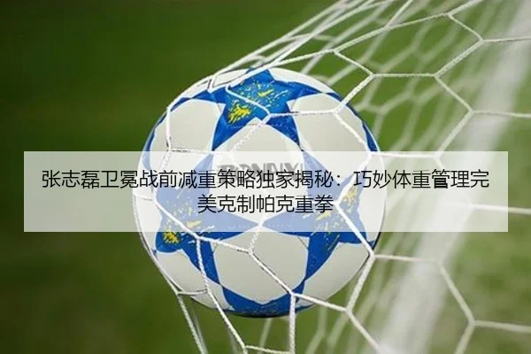 张志磊卫冕战前减重策略独家揭秘：巧妙体重管理完美克制帕克重拳