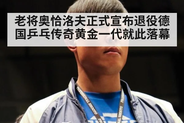 老将奥恰洛夫正式宣布退役德国乒乓传奇黄金一代就此落幕