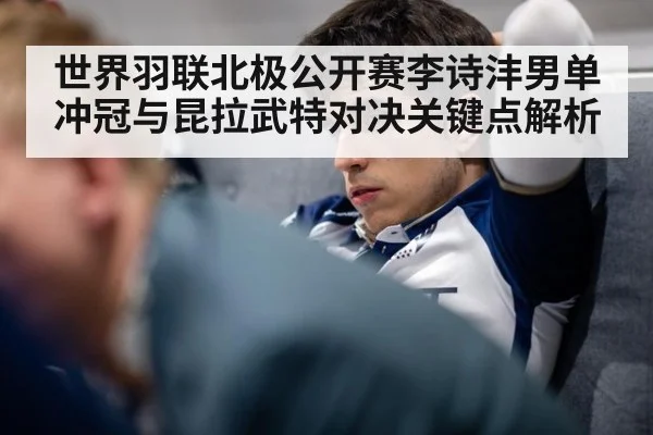 世界羽联北极公开赛李诗沣男单冲冠与昆拉武特对决关键点解析